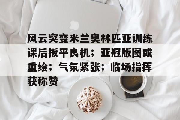 风云突变米兰奥林匹亚训练课后扳平良机;亚冠版图或重绘;气氛紧张;临场指挥获称赞(奥林匹亚战场)-天博体育网站